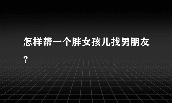 怎样帮一个胖女孩儿找男朋友？