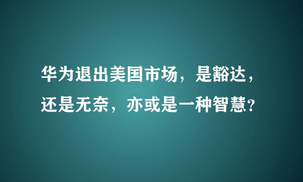 华为退出美国市场，是豁达，还是无奈，亦或是一种智慧？