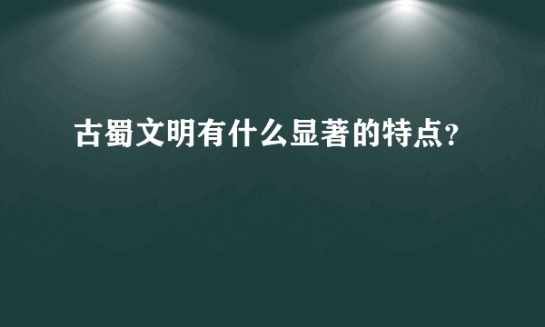 古蜀文明有什么显著的特点？
