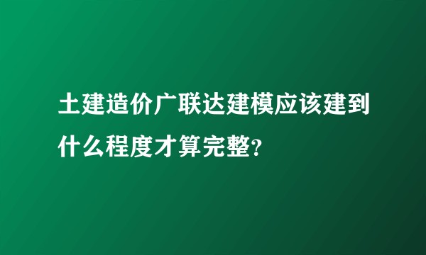 土建造价广联达建模应该建到什么程度才算完整？