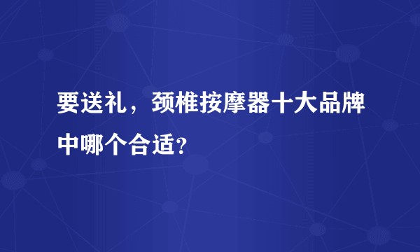要送礼，颈椎按摩器十大品牌中哪个合适？