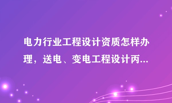 电力行业工程设计资质怎样办理，送电、变电工程设计丙级资质办理条件是什么？