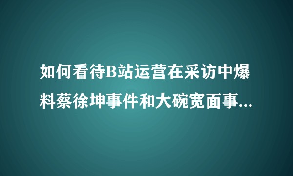 如何看待B站运营在采访中爆料蔡徐坤事件和大碗宽面事件是有针对的运营?