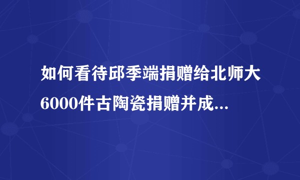 如何看待邱季端捐赠给北师大6000件古陶瓷捐赠并成立瓷器博物馆？
