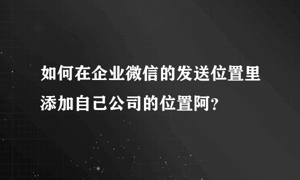 如何在企业微信的发送位置里添加自己公司的位置阿？