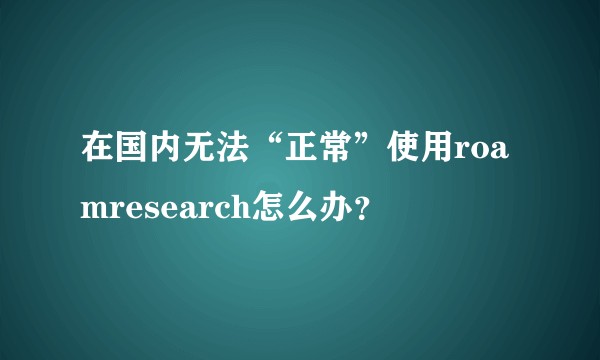 在国内无法“正常”使用roamresearch怎么办?