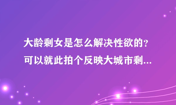 大龄剩女是怎么解决性欲的？可以就此拍个反映大城市剩女的生理欲望的短视频，会有如何反应？
