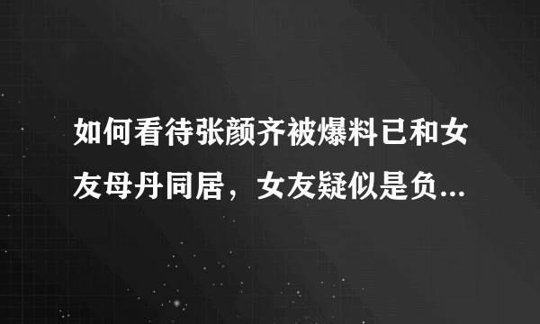如何看待张颜齐被爆料已和女友母丹同居，女友疑似是负责R1SE首唱会的制片人？