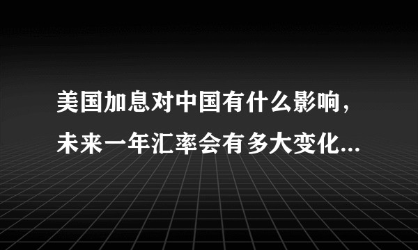 美国加息对中国有什么影响，未来一年汇率会有多大变化，中国降息和美国加息之间有什么联系。?